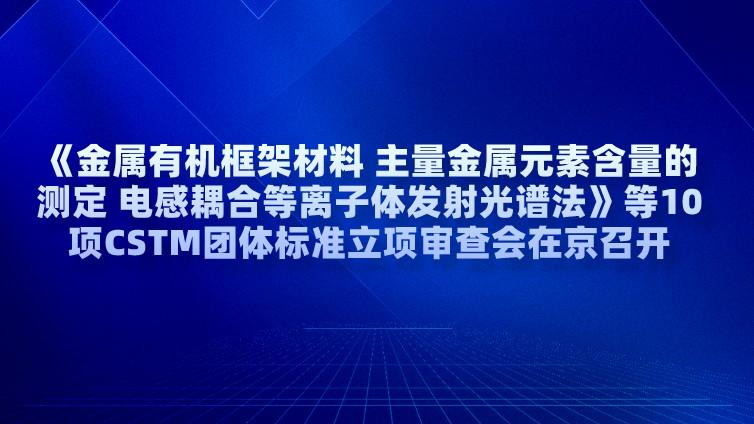 《金属有机框架材料 主量金属元素含量的测定 电感耦合等离子体发射光谱法》等10项CSTM团体标准立项审查会在京召开